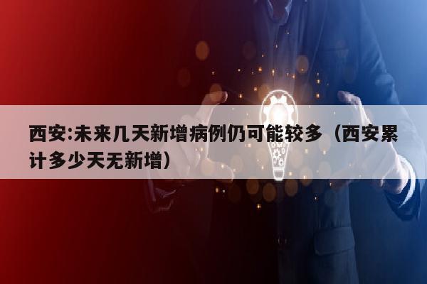 西安:未来几天新增病例仍可能较多（西安累计多少天无新增）