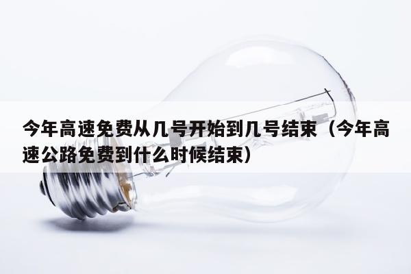 今年高速免费从几号开始到几号结束（今年高速公路免费到什么时候结束）