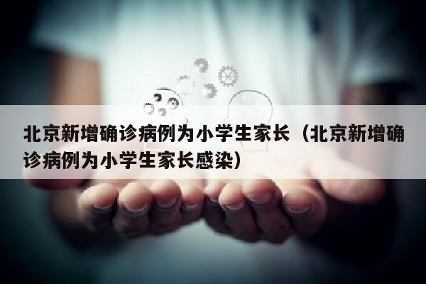 北京新增确诊病例为小学生家长（北京新增确诊病例为小学生家长感染）