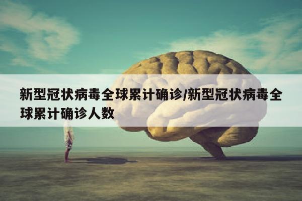 新型冠状病毒全球累计确诊/新型冠状病毒全球累计确诊人数