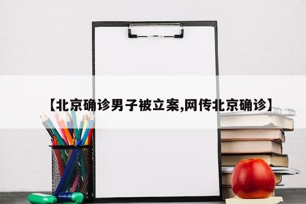 【北京确诊男子被立案,网传北京确诊】