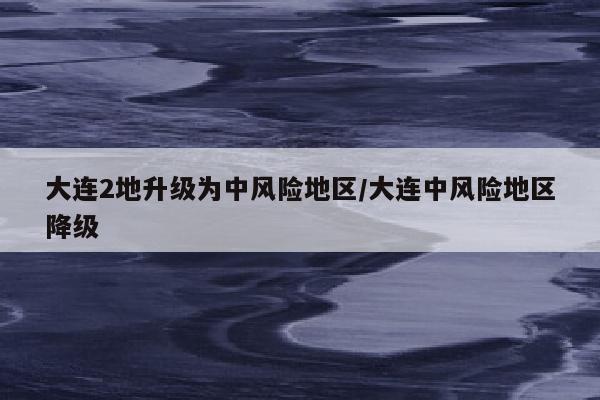 大连2地升级为中风险地区/大连中风险地区降级