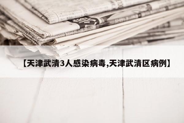 【天津武清3人感染病毒,天津武清区病例】