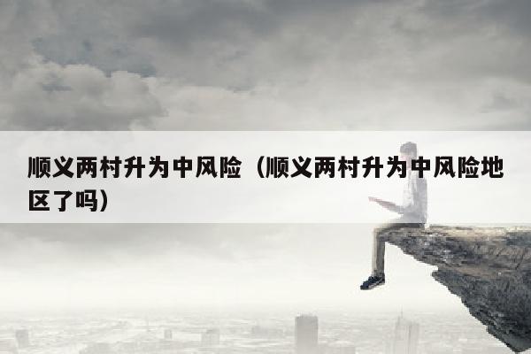 顺义两村升为中风险（顺义两村升为中风险地区了吗）