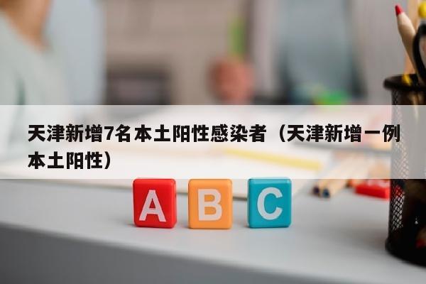 天津新增7名本土阳性感染者（天津新增一例本土阳性）