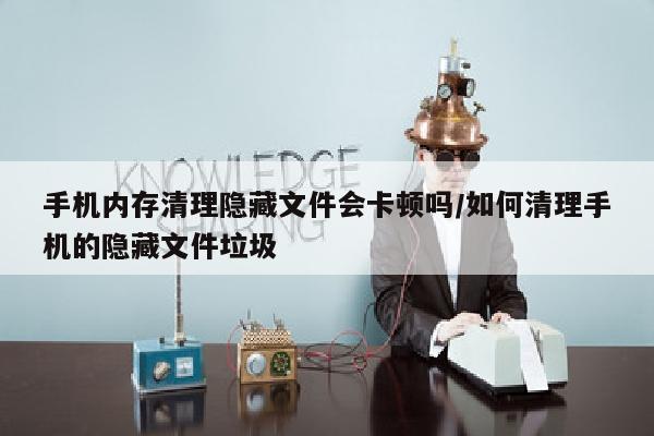 手机内存清理隐藏文件会卡顿吗/如何清理手机的隐藏文件垃圾