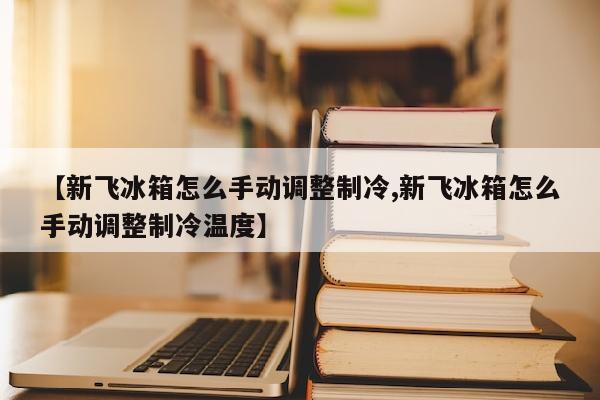 【新飞冰箱怎么手动调整制冷,新飞冰箱怎么手动调整制冷温度】