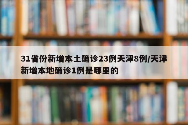 31省份新增本土确诊23例天津8例/天津新增本地确诊1例是哪里的