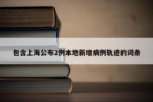 包含上海公布2例本地新增病例轨迹的词条