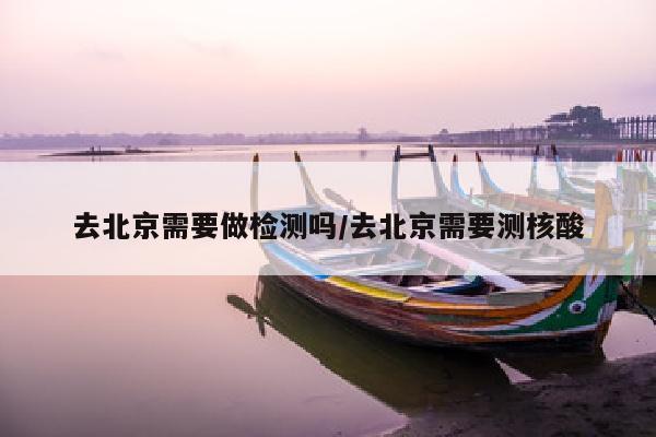 去北京需要做检测吗/去北京需要测核酸