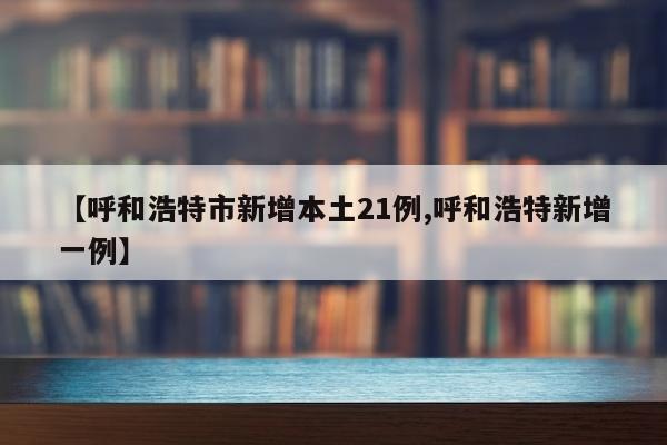 【呼和浩特市新增本土21例,呼和浩特新增一例】
