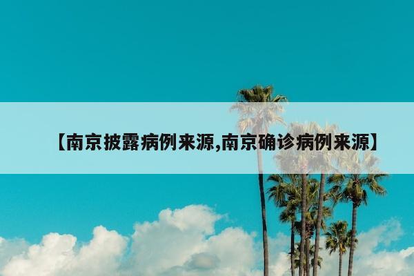 【南京披露病例来源,南京确诊病例来源】
