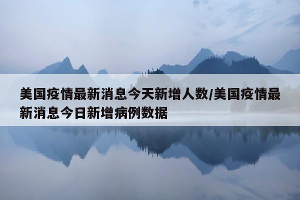美国疫情最新消息今天新增人数/美国疫情最新消息今日新增病例数据