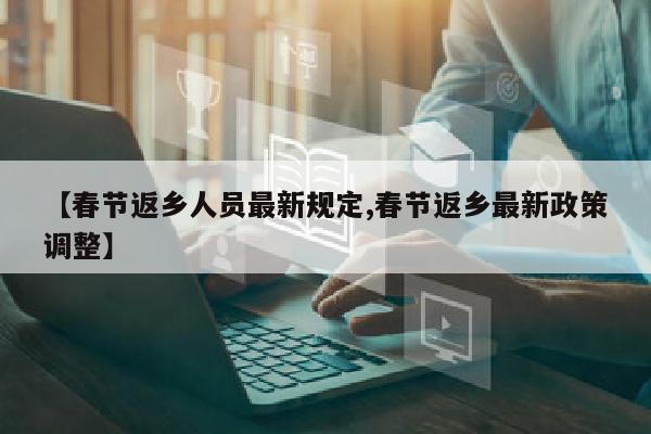 【春节返乡人员最新规定,春节返乡最新政策调整】