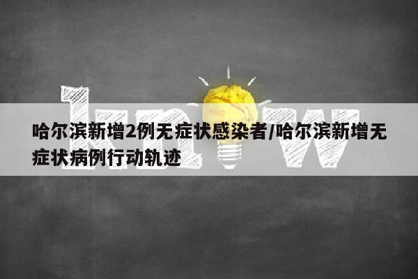 哈尔滨新增2例无症状感染者/哈尔滨新增无症状病例行动轨迹