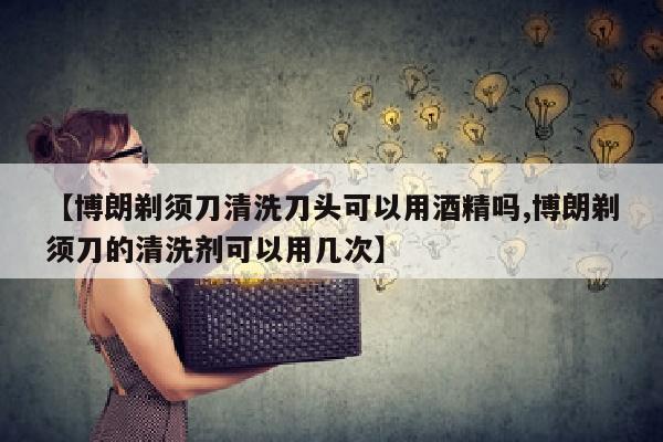 【博朗剃须刀清洗刀头可以用酒精吗,博朗剃须刀的清洗剂可以用几次】