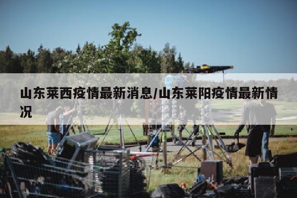 山东莱西疫情最新消息/山东莱阳疫情最新情况