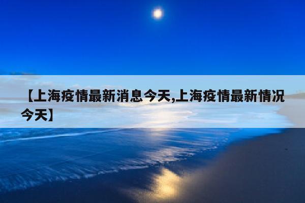 【上海疫情最新消息今天,上海疫情最新情况今天】