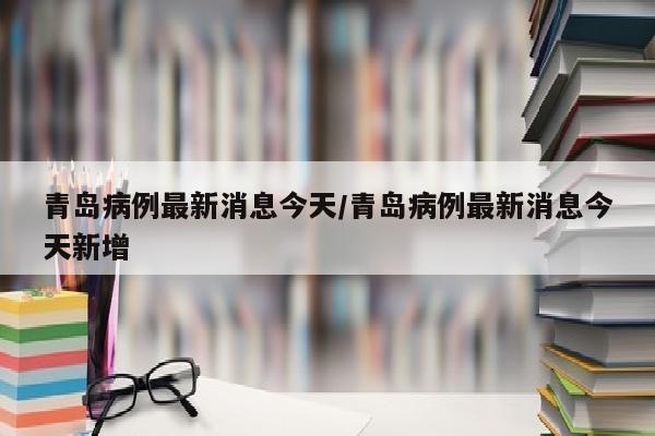 青岛病例最新消息今天/青岛病例最新消息今天新增