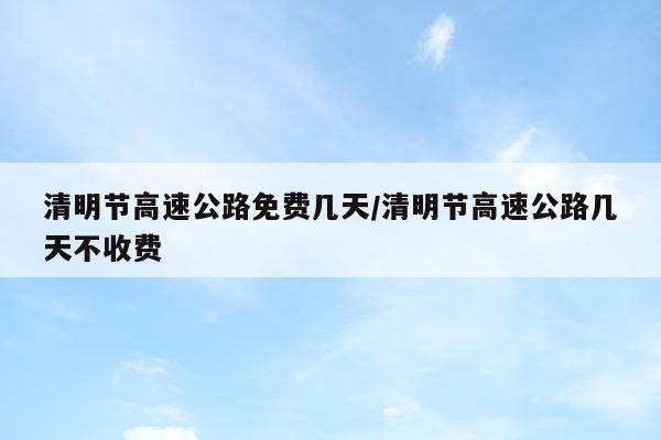 清明节高速公路免费几天/清明节高速公路几天不收费