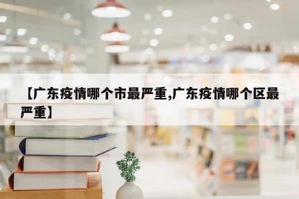 【广东疫情哪个市最严重,广东疫情哪个区最严重】