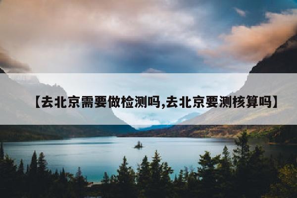 【去北京需要做检测吗,去北京要测核算吗】