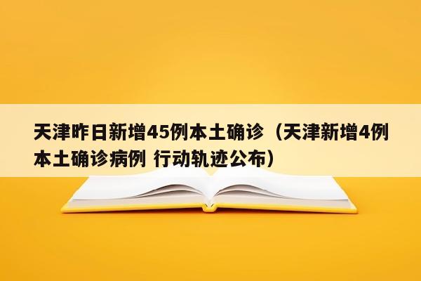 天津昨日新增45例本土确诊（天津新增4例本土确诊病例 行动轨迹公布）