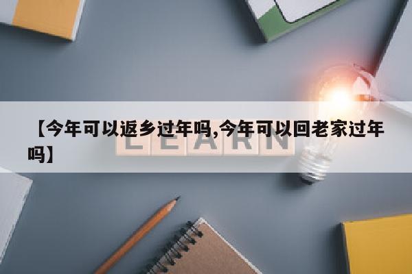 【今年可以返乡过年吗,今年可以回老家过年吗】