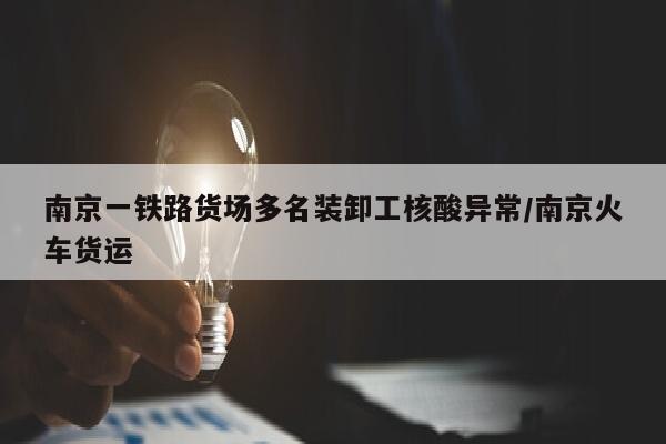 南京一铁路货场多名装卸工核酸异常/南京火车货运