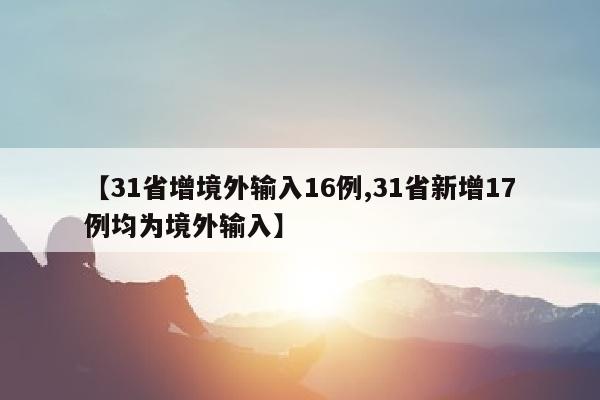 【31省增境外输入16例,31省新增17例均为境外输入】