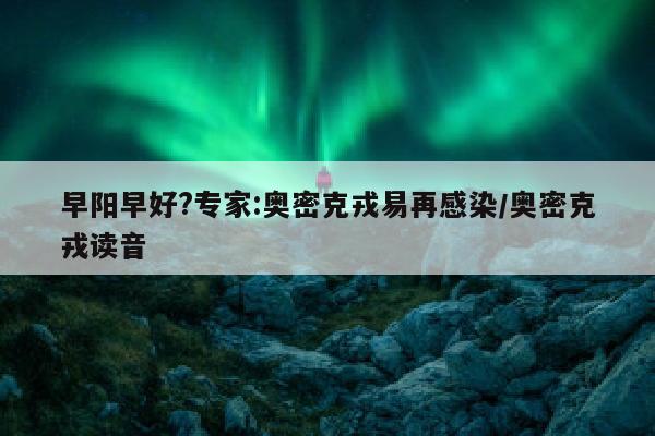 早阳早好?专家:奥密克戎易再感染/奥密克戎读音