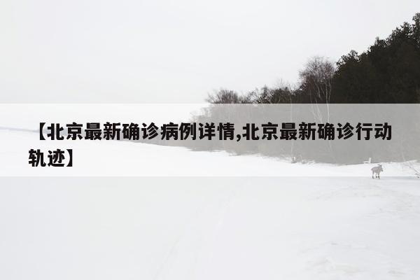 【北京最新确诊病例详情,北京最新确诊行动轨迹】