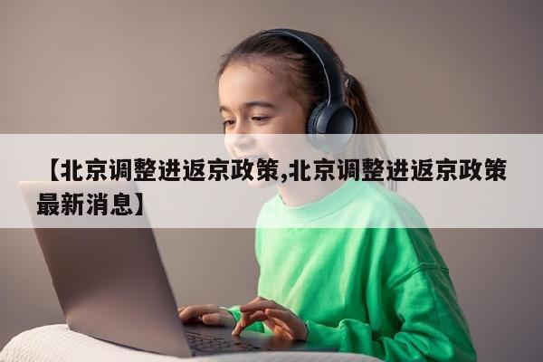 【北京调整进返京政策,北京调整进返京政策最新消息】