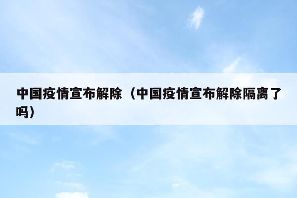中国疫情宣布解除（中国疫情宣布解除隔离了吗）