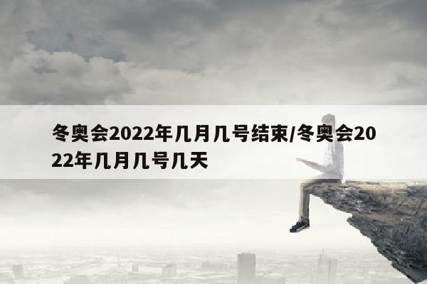 冬奥会2022年几月几号结束/冬奥会2022年几月几号几天