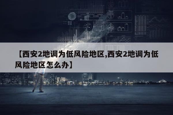 【西安2地调为低风险地区,西安2地调为低风险地区怎么办】