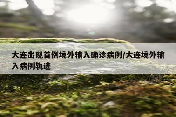 大连出现首例境外输入确诊病例/大连境外输入病例轨迹