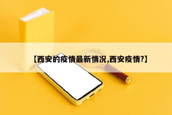 【西安的疫情最新情况,西安疫情?】