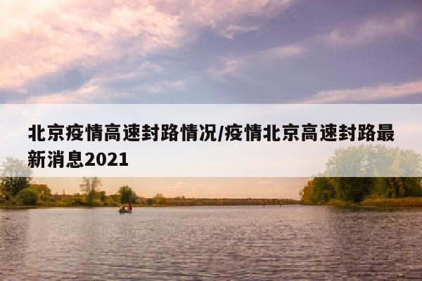北京疫情高速封路情况/疫情北京高速封路最新消息2021