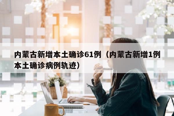 内蒙古新增本土确诊61例（内蒙古新增1例本土确诊病例轨迹）