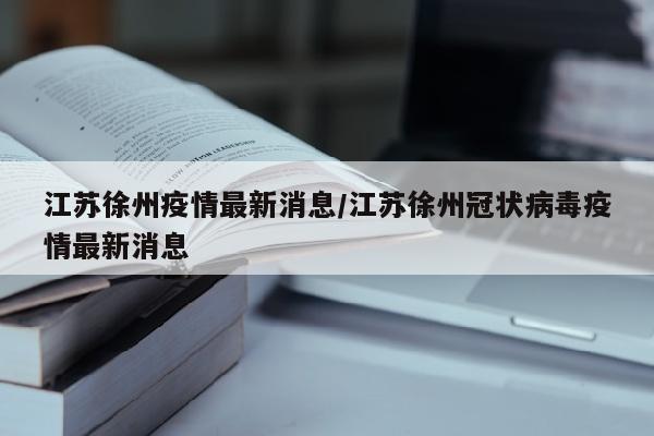 江苏徐州疫情最新消息/江苏徐州冠状病毒疫情最新消息
