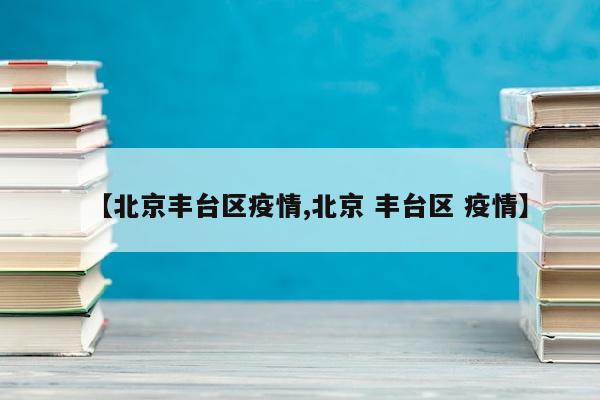 【北京丰台区疫情,北京 丰台区 疫情】