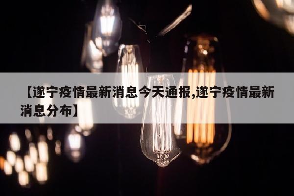 【遂宁疫情最新消息今天通报,遂宁疫情最新消息分布】