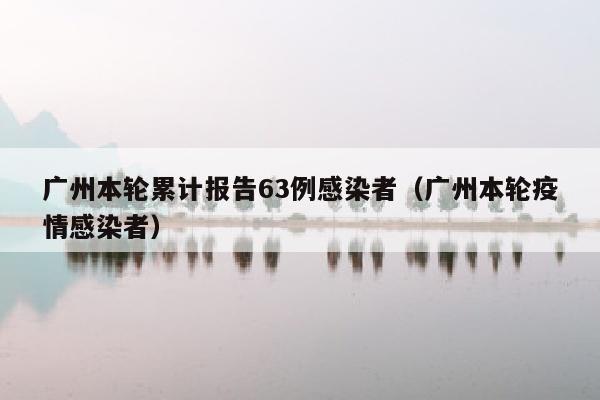 广州本轮累计报告63例感染者（广州本轮疫情感染者）