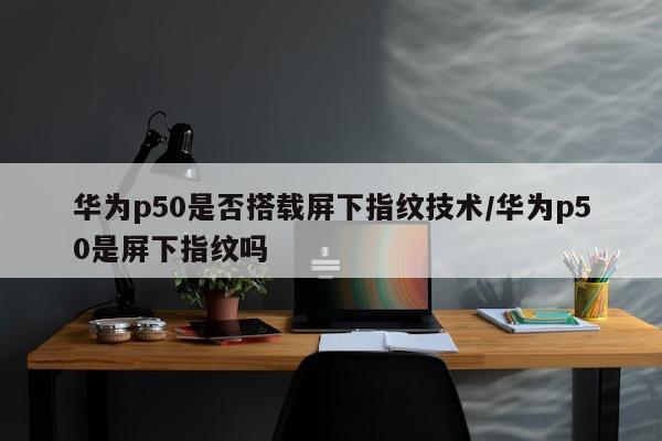 华为p50是否搭载屏下指纹技术/华为p50是屏下指纹吗