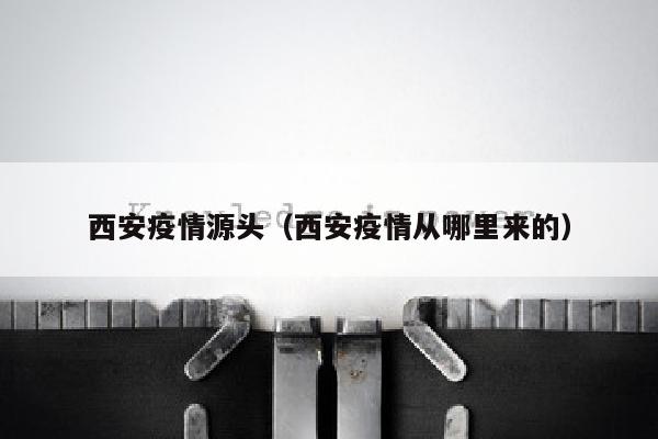 西安疫情源头（西安疫情从哪里来的）