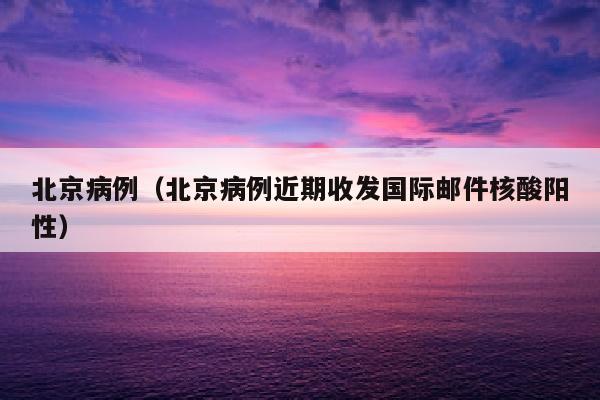 北京病例（北京病例近期收发国际邮件核酸阳性）
