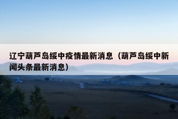 辽宁葫芦岛绥中疫情最新消息（葫芦岛绥中新闻头条最新消息）
