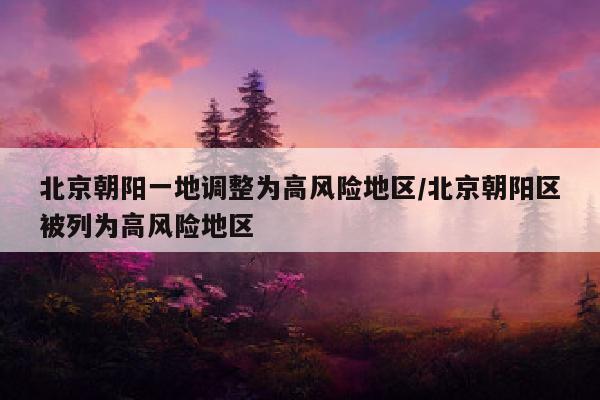 北京朝阳一地调整为高风险地区/北京朝阳区被列为高风险地区