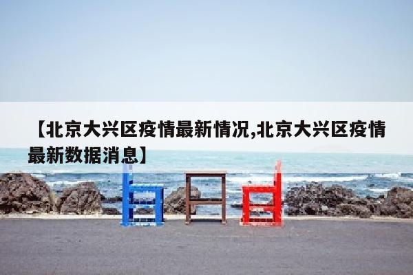 【北京大兴区疫情最新情况,北京大兴区疫情最新数据消息】